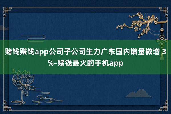 赌钱赚钱app公司子公司生力广东国内销量微增 3%-赌钱最火的手机app