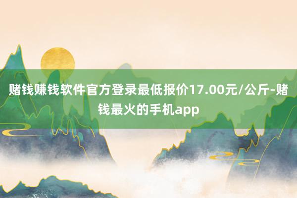 赌钱赚钱软件官方登录最低报价17.00元/公斤-赌钱最火的手机app