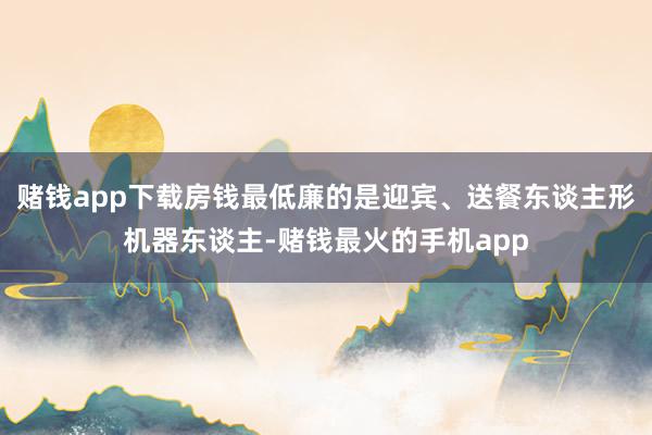 赌钱app下载房钱最低廉的是迎宾、送餐东谈主形机器东谈主-赌钱最火的手机app