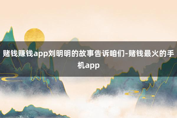 赌钱赚钱app刘明明的故事告诉咱们-赌钱最火的手机app