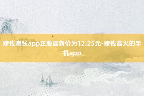 赌钱赚钱app正股最新价为12.25元-赌钱最火的手机app
