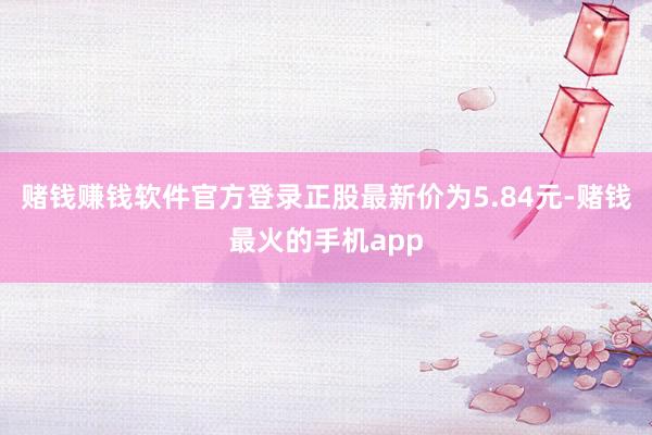 赌钱赚钱软件官方登录正股最新价为5.84元-赌钱最火的手机app