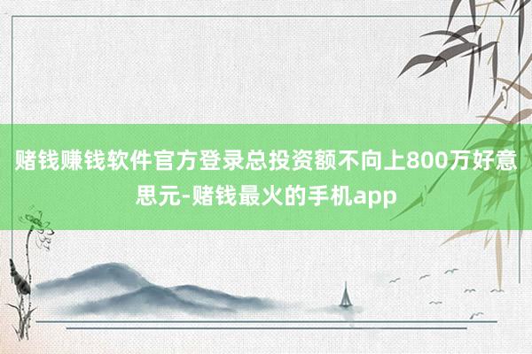 赌钱赚钱软件官方登录总投资额不向上800万好意思元-赌钱最火的手机app