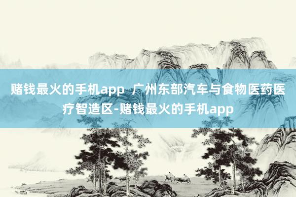 赌钱最火的手机app  广州东部汽车与食物医药医疗智造区-赌钱最火的手机app