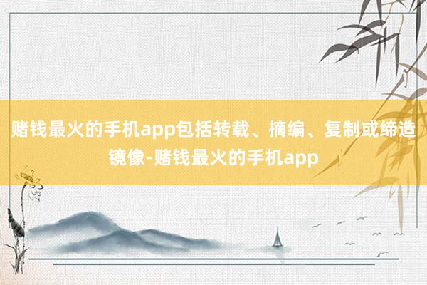 赌钱最火的手机app包括转载、摘编、复制或缔造镜像-赌钱最火的手机app
