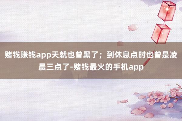 赌钱赚钱app天就也曾黑了；到休息点时也曾是凌晨三点了-赌钱最火的手机app