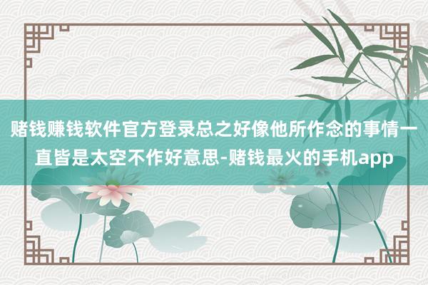 赌钱赚钱软件官方登录总之好像他所作念的事情一直皆是太空不作好意思-赌钱最火的手机app