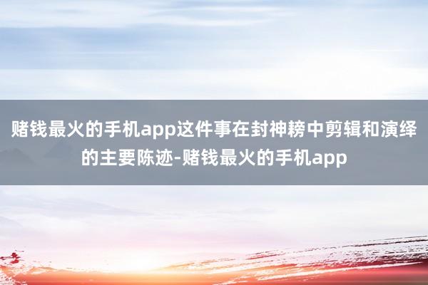 赌钱最火的手机app这件事在封神耪中剪辑和演绎的主要陈迹-赌钱最火的手机app