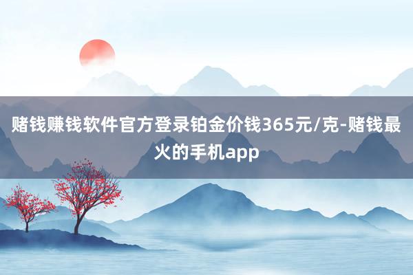 赌钱赚钱软件官方登录铂金价钱365元/克-赌钱最火的手机app