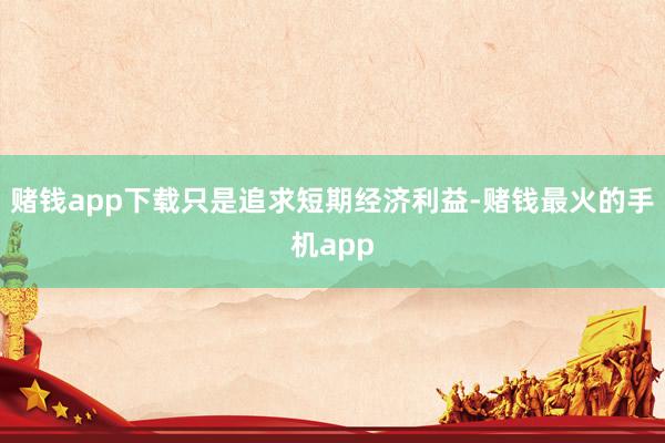 赌钱app下载只是追求短期经济利益-赌钱最火的手机app