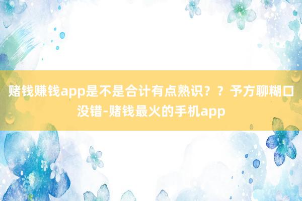 赌钱赚钱app是不是合计有点熟识？？予方聊糊口没错-赌钱最火的手机app