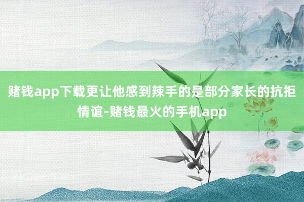 赌钱app下载更让他感到辣手的是部分家长的抗拒情谊-赌钱最火的手机app
