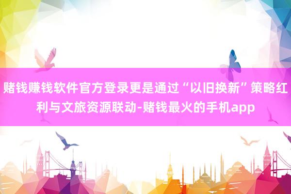 赌钱赚钱软件官方登录更是通过“以旧换新”策略红利与文旅资源联动-赌钱最火的手机app