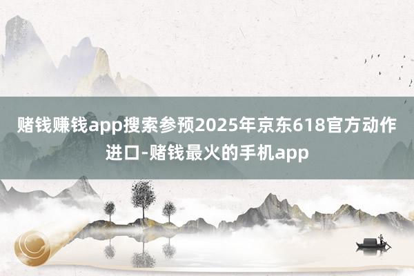 赌钱赚钱app搜索参预2025年京东618官方动作进口-赌钱最火的手机app
