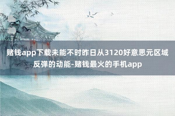 赌钱app下载未能不时昨日从3120好意思元区域反弹的动能-赌钱最火的手机app