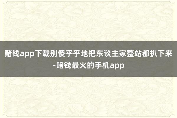 赌钱app下载别傻乎乎地把东谈主家整站都扒下来-赌钱最火的手机app