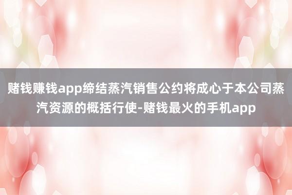 赌钱赚钱app缔结蒸汽销售公约将成心于本公司蒸汽资源的概括行使-赌钱最火的手机app