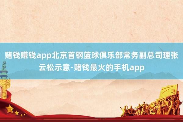 赌钱赚钱app北京首钢篮球俱乐部常务副总司理张云松示意-赌钱最火的手机app