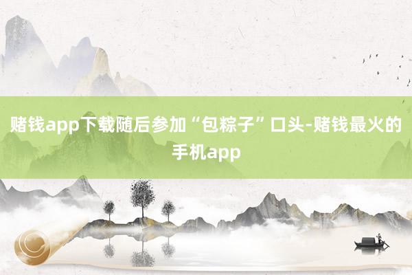 赌钱app下载随后参加“包粽子”口头-赌钱最火的手机app