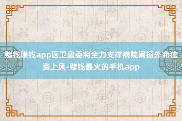 赌钱赚钱app区卫建委将全力支撑病院阐扬外商独资上风-赌钱最火的手机app