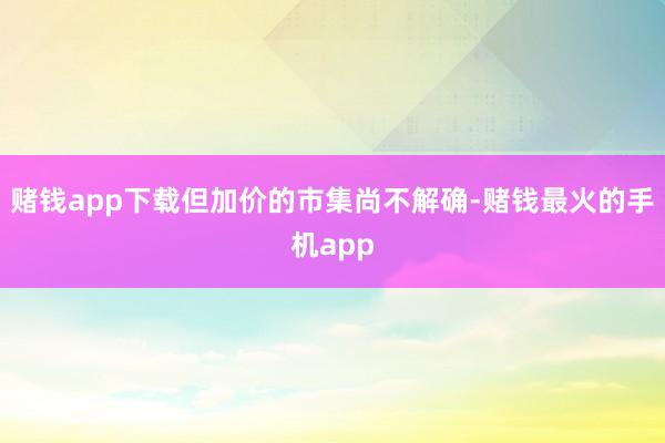 赌钱app下载但加价的市集尚不解确-赌钱最火的手机app