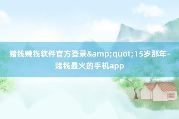 赌钱赚钱软件官方登录&quot;15岁那年-赌钱最火的手机app