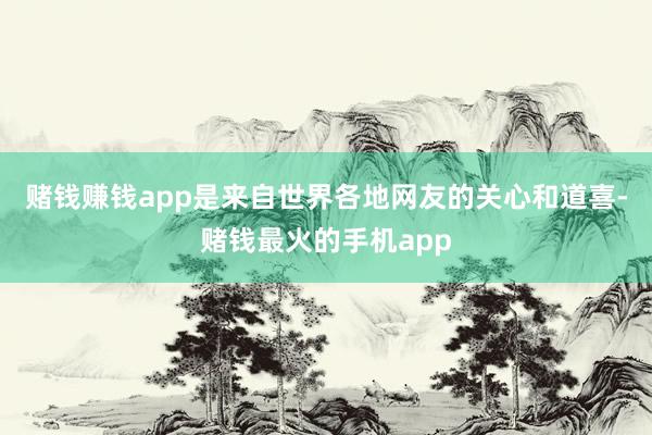 赌钱赚钱app是来自世界各地网友的关心和道喜-赌钱最火的手机app
