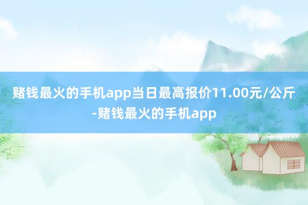赌钱最火的手机app当日最高报价11.00元/公斤-赌钱最火的手机app