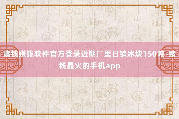 赌钱赚钱软件官方登录近期厂里日销冰块150吨-赌钱最火的手机app