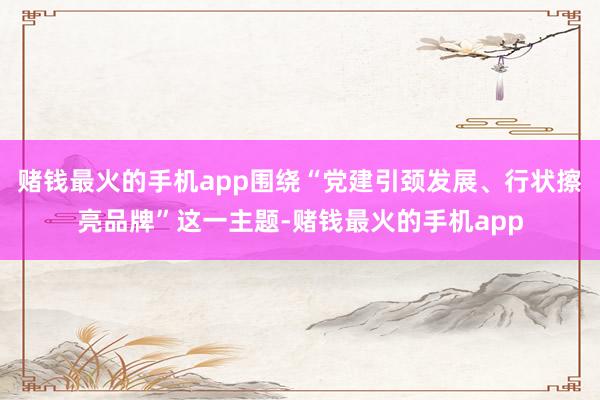 赌钱最火的手机app围绕“党建引颈发展、行状擦亮品牌”这一主题-赌钱最火的手机app