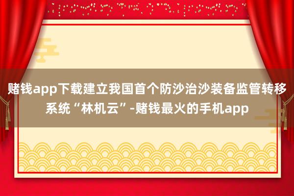 赌钱app下载建立我国首个防沙治沙装备监管转移系统“林机云”-赌钱最火的手机app