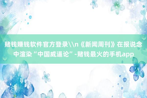赌钱赚钱软件官方登录\n《新闻周刊》在报说念中渲染“中国威逼论”-赌钱最火的手机app