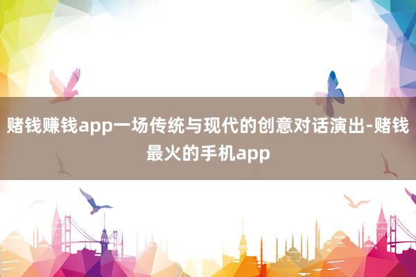 赌钱赚钱app一场传统与现代的创意对话演出-赌钱最火的手机app