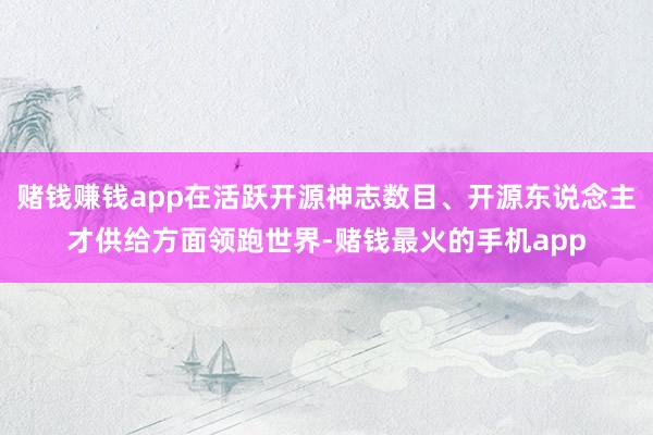 赌钱赚钱app在活跃开源神志数目、开源东说念主才供给方面领跑世界-赌钱最火的手机app
