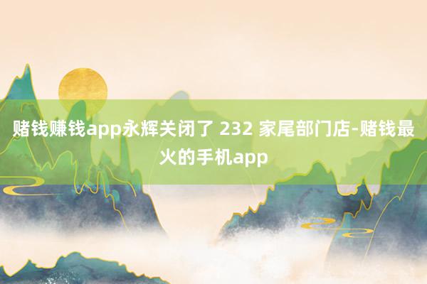 赌钱赚钱app永辉关闭了 232 家尾部门店-赌钱最火的手机app