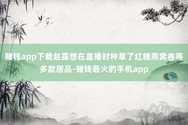 赌钱app下载赵露想在直播时种草了红糖燕窝卷等多款居品-赌钱最火的手机app
