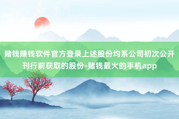 赌钱赚钱软件官方登录上述股份均系公司初次公开刊行前获取的股份-赌钱最火的手机app
