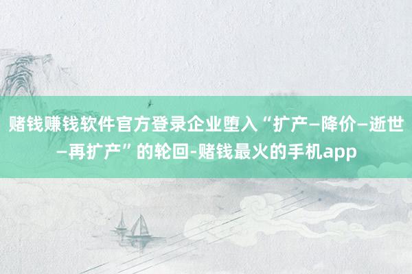 赌钱赚钱软件官方登录企业堕入“扩产—降价—逝世—再扩产”的轮回-赌钱最火的手机app