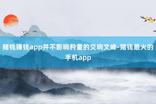 赌钱赚钱app并不影响矜重的交响文峰-赌钱最火的手机app
