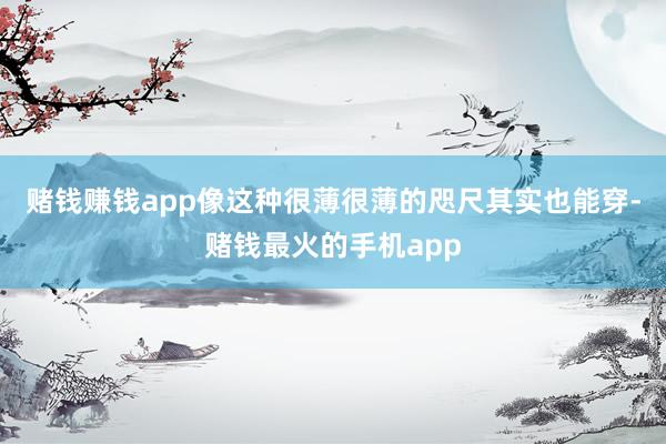赌钱赚钱app像这种很薄很薄的咫尺其实也能穿-赌钱最火的手机app