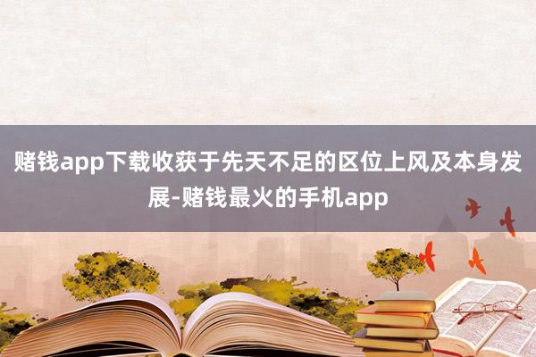 赌钱app下载收获于先天不足的区位上风及本身发展-赌钱最火的手机app