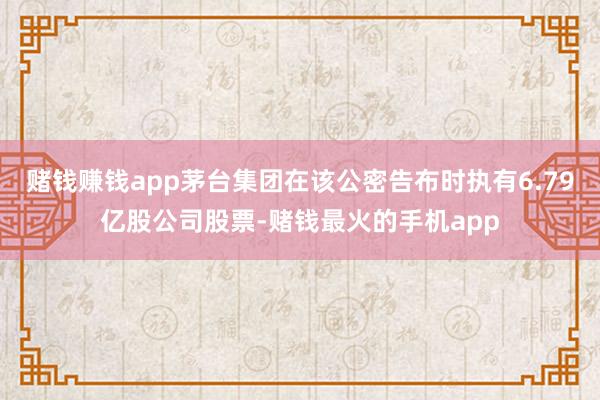 赌钱赚钱app茅台集团在该公密告布时执有6.79亿股公司股票-赌钱最火的手机app