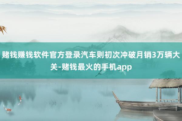 赌钱赚钱软件官方登录汽车则初次冲破月销3万辆大关-赌钱最火的手机app