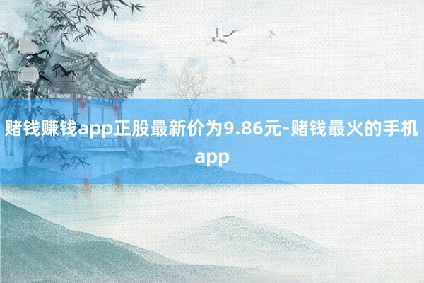 赌钱赚钱app正股最新价为9.86元-赌钱最火的手机app