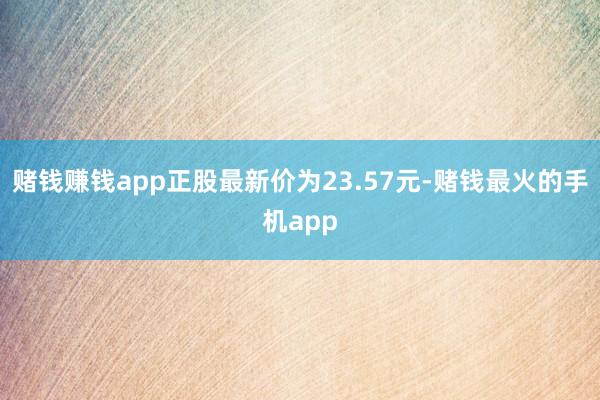 赌钱赚钱app正股最新价为23.57元-赌钱最火的手机app