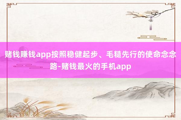 赌钱赚钱app按照稳健起步、毛糙先行的使命念念路-赌钱最火的手机app