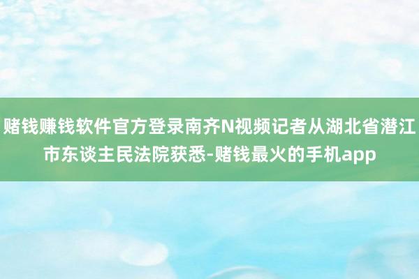 赌钱赚钱软件官方登录南齐N视频记者从湖北省潜江市东谈主民法院获悉-赌钱最火的手机app