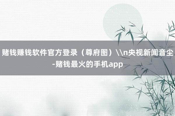 赌钱赚钱软件官方登录（尊府图）\n央视新闻音尘-赌钱最火的手机app