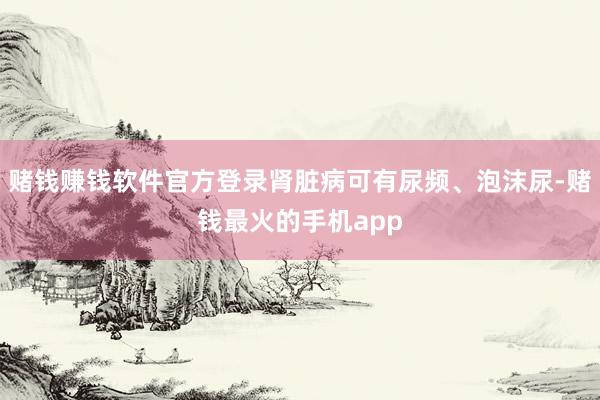 赌钱赚钱软件官方登录肾脏病可有尿频、泡沫尿-赌钱最火的手机app