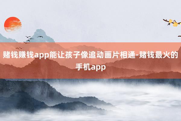 赌钱赚钱app能让孩子像追动画片相通-赌钱最火的手机app